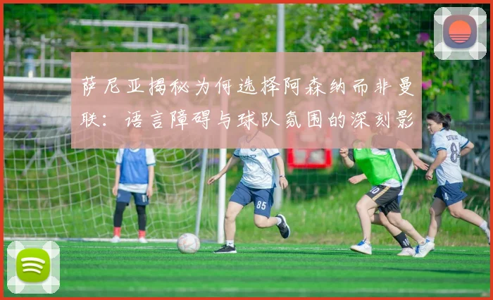 萨尼亚揭秘为何选择阿森纳而非曼联：语言障碍与球队氛围的深刻影响