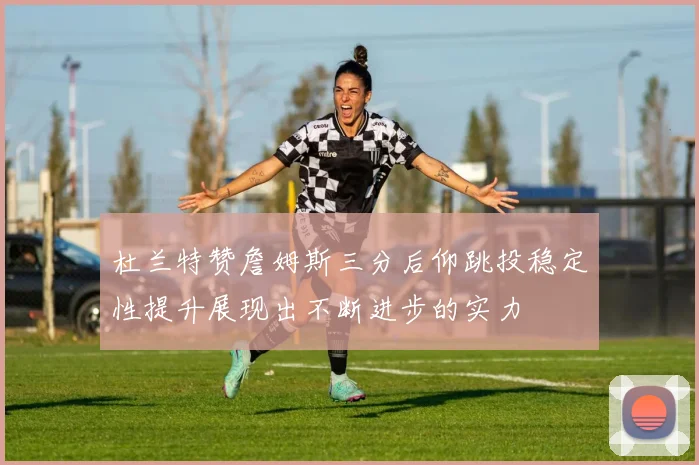 杜兰特赞詹姆斯三分后仰跳投稳定性提升展现出不断进步的实力