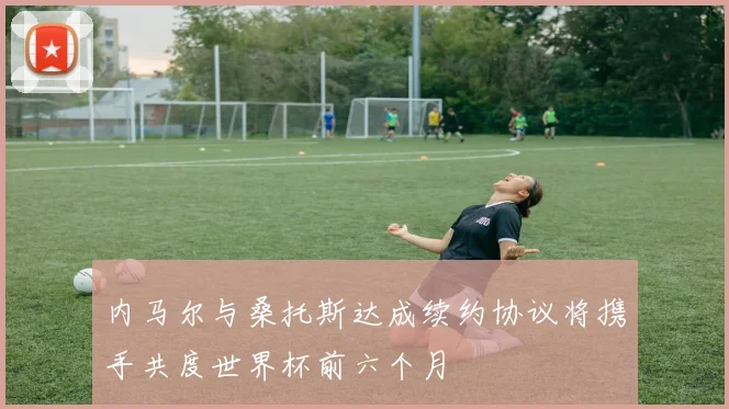 内马尔与桑托斯达成续约协议将携手共度世界杯前六个月