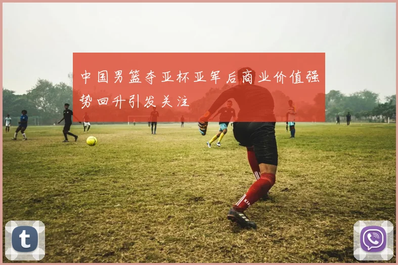 中国男篮夺亚杯亚军后商业价值强势回升引发关注
