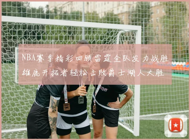 NBA赛季精彩回顾雷霆全队发力战胜雄鹿开拓者轻松击败爵士湖人大胜独行侠