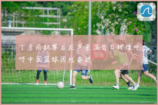 丁彦雨航赛后发声重温昔日辉煌呼吁中国篮球团结奋进