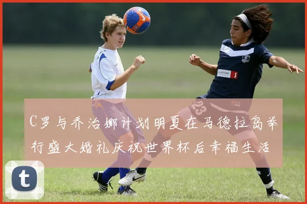 C罗与乔治娜计划明夏在马德拉岛举行盛大婚礼庆祝世界杯后幸福生活