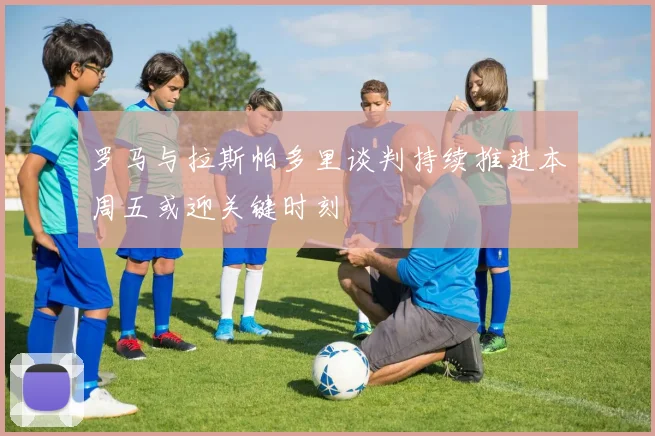 罗马与拉斯帕多里谈判持续推进本周五或迎关键时刻