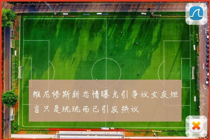 维尼修斯新恋情曝光引争议女友坦言只是玩玩而已引发热议