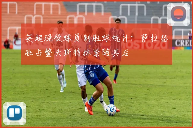 英超现役球员制胜球统计：萨拉赫独占鳌头斯特林紧随其后