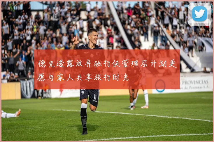 德克透露放弃独行侠管理层计划更愿与家人共享旅行时光
