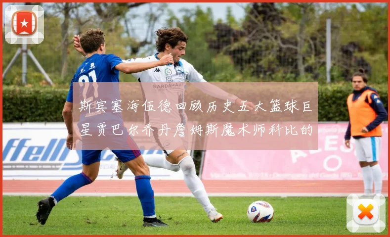 斯宾塞海伍德回顾历史五大篮球巨星贾巴尔乔丹詹姆斯魔术师科比的辉煌成就