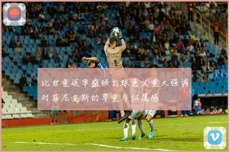 比尔重返华盛顿打球意义重大强调对菲尼克斯的尊重与归属感