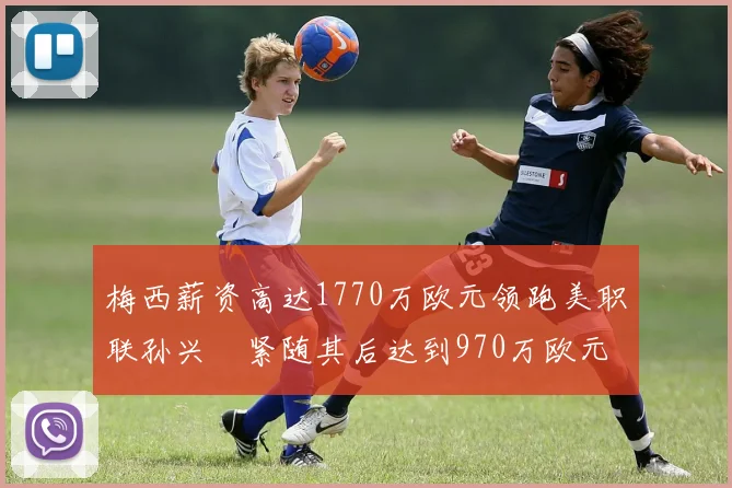 梅西薪资高达1770万欧元领跑美职联孙兴慜紧随其后达到970万欧元