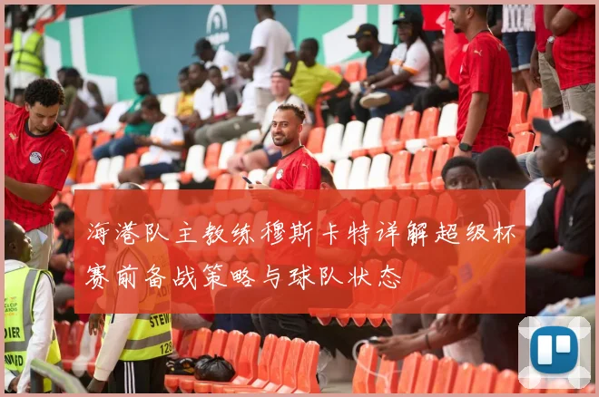 海港队主教练穆斯卡特详解超级杯赛前备战策略与球队状态