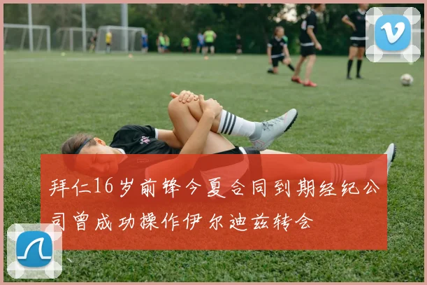 拜仁16岁前锋今夏合同到期经纪公司曾成功操作伊尔迪兹转会