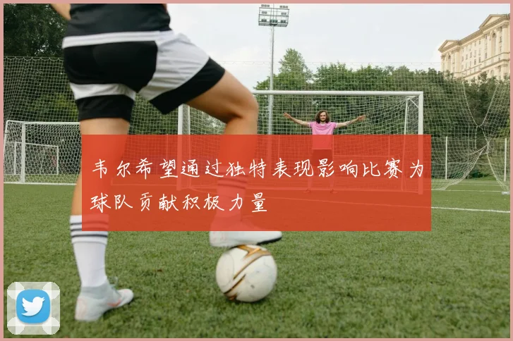 韦尔希望通过独特表现影响比赛为球队贡献积极力量