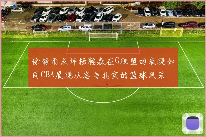 徐静雨点评杨瀚森在G联盟的表现如同CBA展现从容与扎实的篮球风采