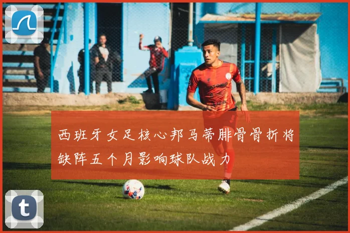 西班牙女足核心邦马蒂腓骨骨折将缺阵五个月影响球队战力