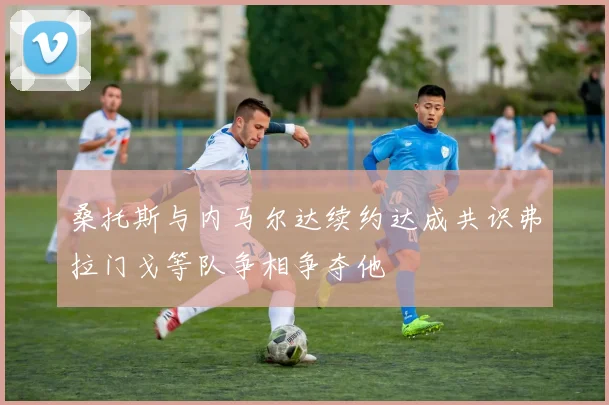 桑托斯与内马尔达续约达成共识弗拉门戈等队争相争夺他
