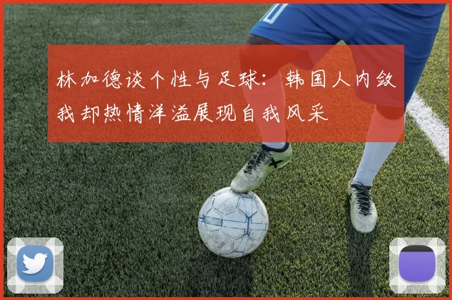 林加德谈个性与足球：韩国人内敛我却热情洋溢展现自我风采