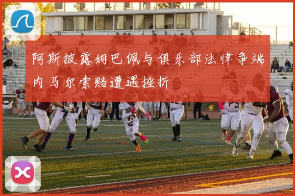 阿斯披露姆巴佩与俱乐部法律争端内马尔索赔遭遇挫折
