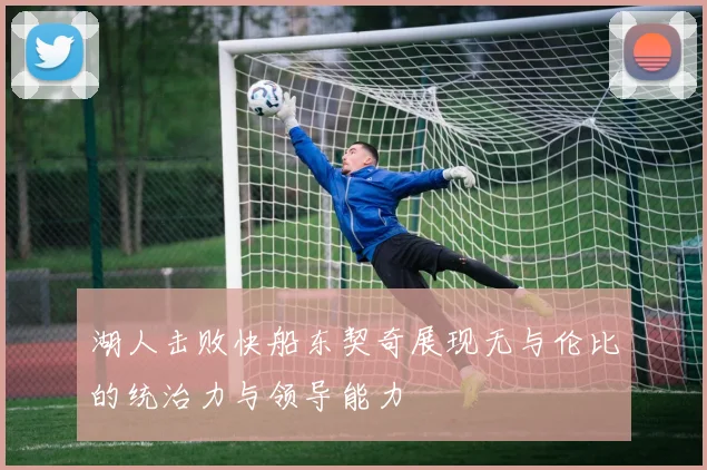湖人击败快船东契奇展现无与伦比的统治力与领导能力