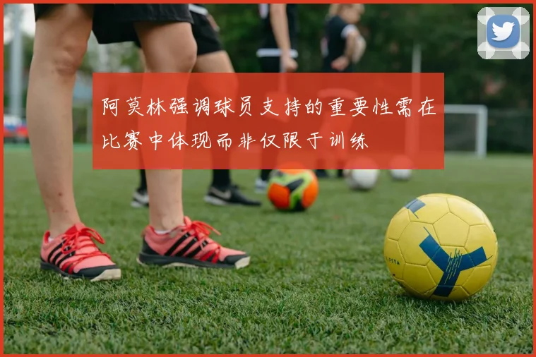 阿莫林强调球员支持的重要性需在比赛中体现而非仅限于训练