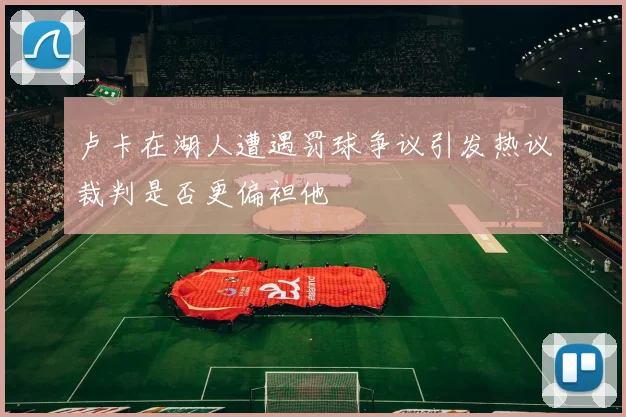 卢卡在湖人遭遇罚球争议引发热议裁判是否更偏袒他