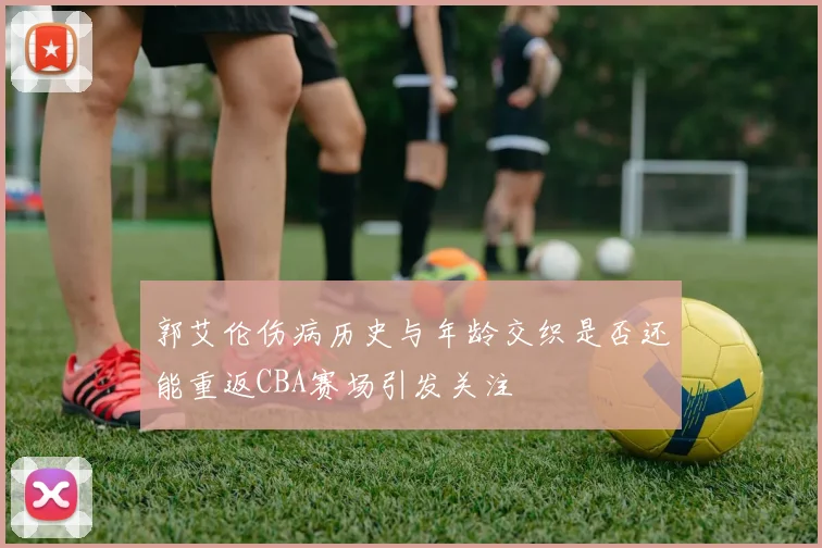 郭艾伦伤病历史与年龄交织是否还能重返CBA赛场引发关注