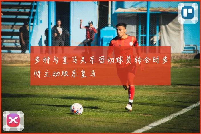 多特与皇马关系密切球员转会时多特主动联系皇马