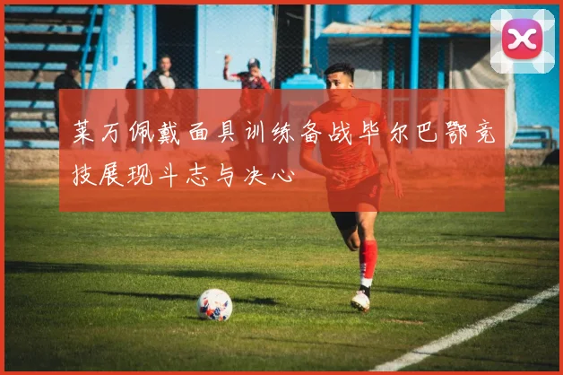 莱万佩戴面具训练备战毕尔巴鄂竞技展现斗志与决心